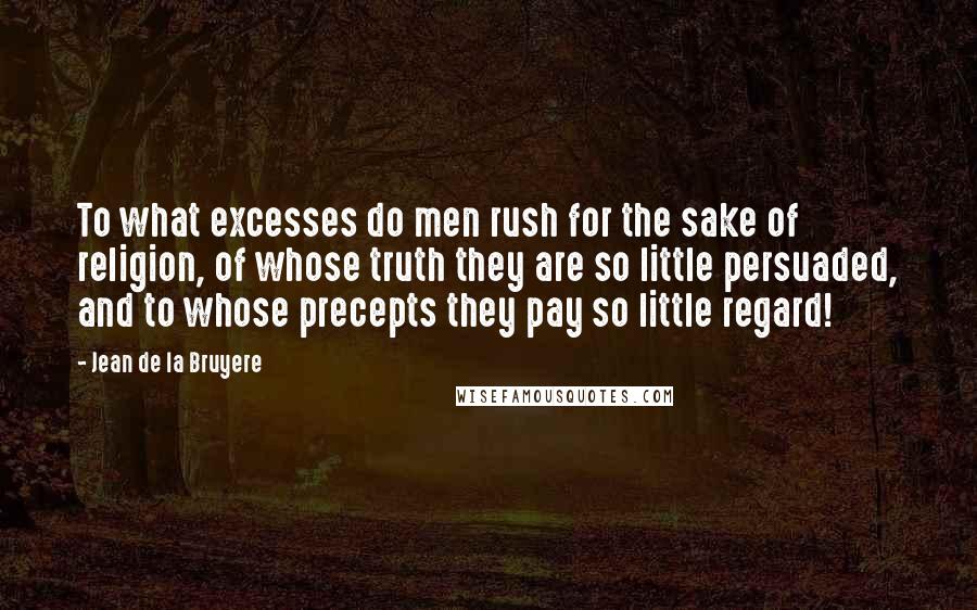 Jean De La Bruyere Quotes: To what excesses do men rush for the sake of religion, of whose truth they are so little persuaded, and to whose precepts they pay so little regard!