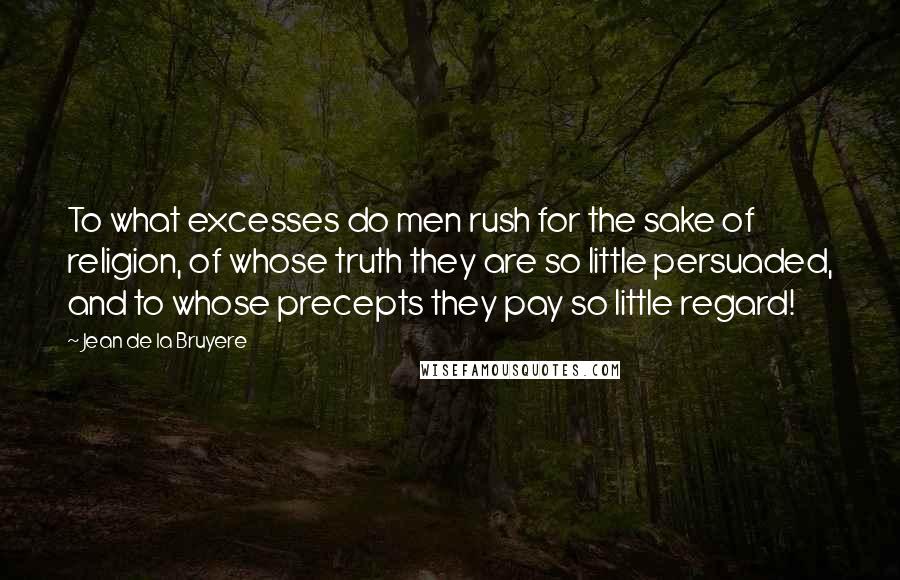 Jean De La Bruyere Quotes: To what excesses do men rush for the sake of religion, of whose truth they are so little persuaded, and to whose precepts they pay so little regard!