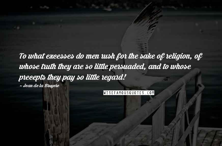 Jean De La Bruyere Quotes: To what excesses do men rush for the sake of religion, of whose truth they are so little persuaded, and to whose precepts they pay so little regard!