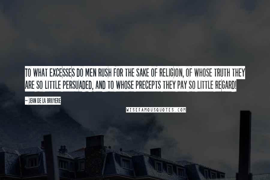 Jean De La Bruyere Quotes: To what excesses do men rush for the sake of religion, of whose truth they are so little persuaded, and to whose precepts they pay so little regard!