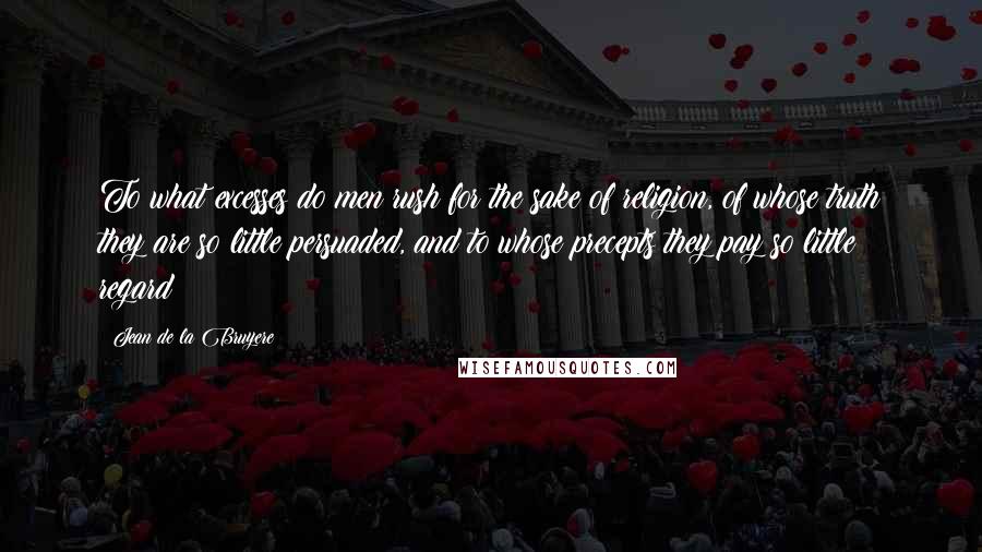 Jean De La Bruyere Quotes: To what excesses do men rush for the sake of religion, of whose truth they are so little persuaded, and to whose precepts they pay so little regard!