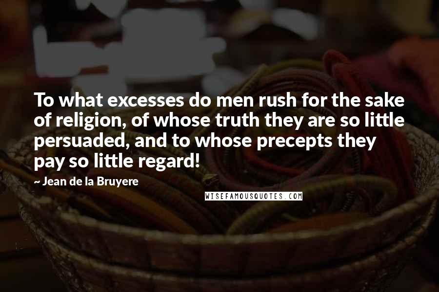 Jean De La Bruyere Quotes: To what excesses do men rush for the sake of religion, of whose truth they are so little persuaded, and to whose precepts they pay so little regard!