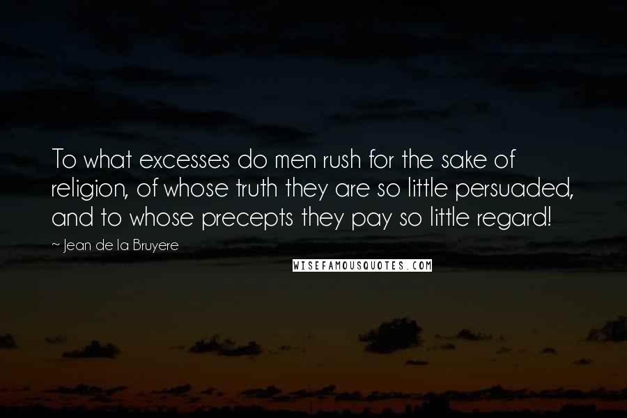 Jean De La Bruyere Quotes: To what excesses do men rush for the sake of religion, of whose truth they are so little persuaded, and to whose precepts they pay so little regard!