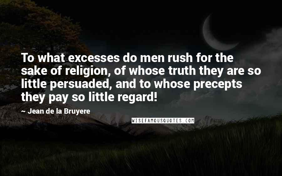 Jean De La Bruyere Quotes: To what excesses do men rush for the sake of religion, of whose truth they are so little persuaded, and to whose precepts they pay so little regard!