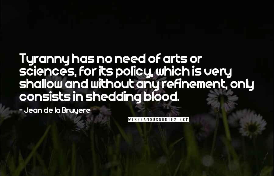 Jean De La Bruyere Quotes: Tyranny has no need of arts or sciences, for its policy, which is very shallow and without any refinement, only consists in shedding blood.