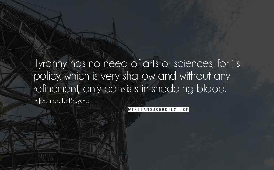 Jean De La Bruyere Quotes: Tyranny has no need of arts or sciences, for its policy, which is very shallow and without any refinement, only consists in shedding blood.