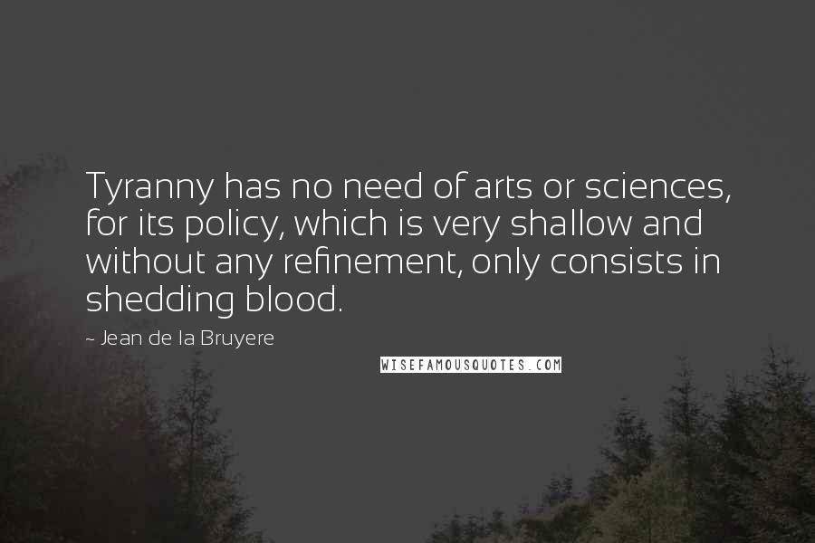 Jean De La Bruyere Quotes: Tyranny has no need of arts or sciences, for its policy, which is very shallow and without any refinement, only consists in shedding blood.
