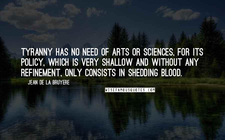 Jean De La Bruyere Quotes: Tyranny has no need of arts or sciences, for its policy, which is very shallow and without any refinement, only consists in shedding blood.