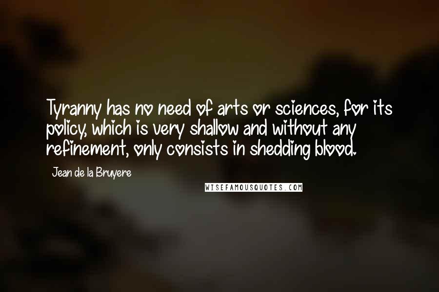 Jean De La Bruyere Quotes: Tyranny has no need of arts or sciences, for its policy, which is very shallow and without any refinement, only consists in shedding blood.