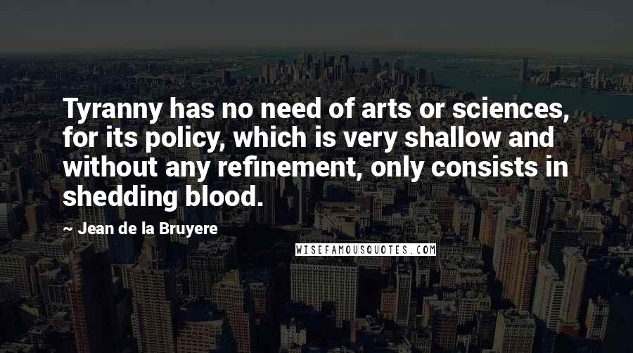 Jean De La Bruyere Quotes: Tyranny has no need of arts or sciences, for its policy, which is very shallow and without any refinement, only consists in shedding blood.