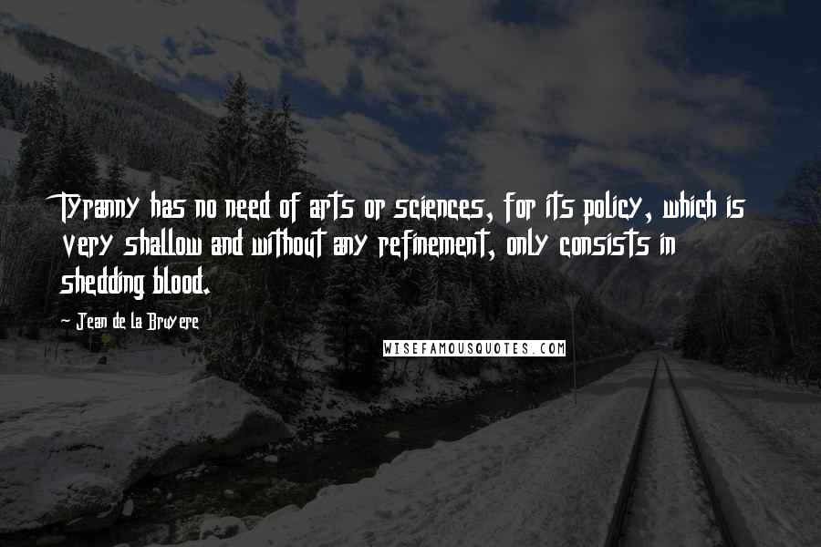 Jean De La Bruyere Quotes: Tyranny has no need of arts or sciences, for its policy, which is very shallow and without any refinement, only consists in shedding blood.