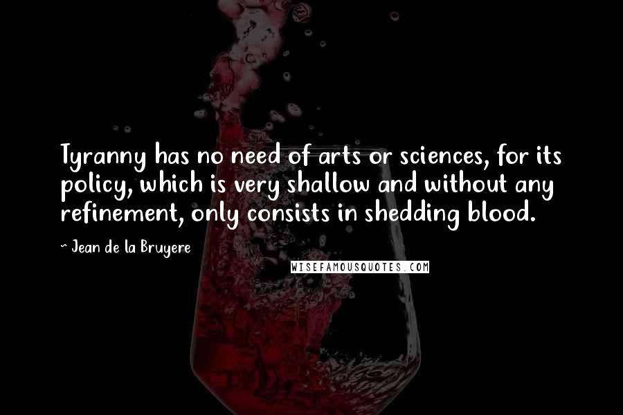 Jean De La Bruyere Quotes: Tyranny has no need of arts or sciences, for its policy, which is very shallow and without any refinement, only consists in shedding blood.