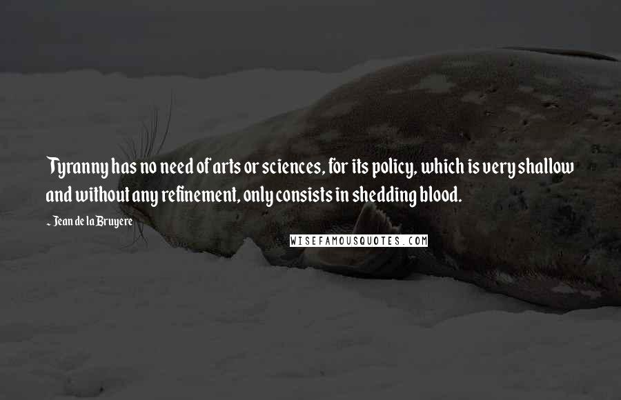 Jean De La Bruyere Quotes: Tyranny has no need of arts or sciences, for its policy, which is very shallow and without any refinement, only consists in shedding blood.