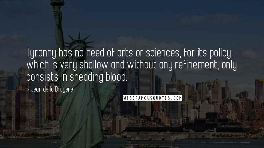 Jean De La Bruyere Quotes: Tyranny has no need of arts or sciences, for its policy, which is very shallow and without any refinement, only consists in shedding blood.