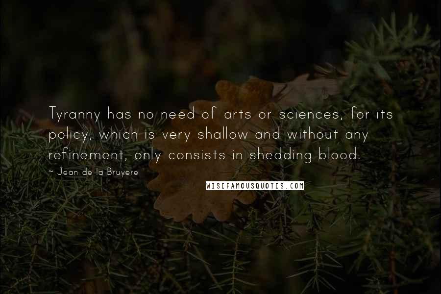Jean De La Bruyere Quotes: Tyranny has no need of arts or sciences, for its policy, which is very shallow and without any refinement, only consists in shedding blood.