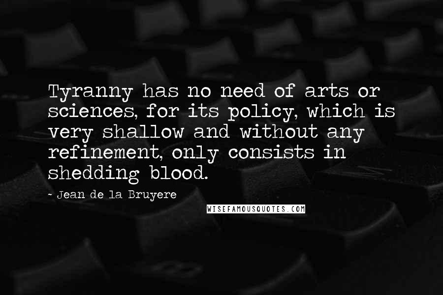 Jean De La Bruyere Quotes: Tyranny has no need of arts or sciences, for its policy, which is very shallow and without any refinement, only consists in shedding blood.