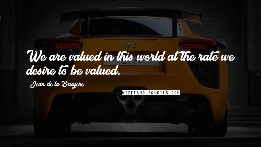 Jean De La Bruyere Quotes: We are valued in this world at the rate we desire to be valued.
