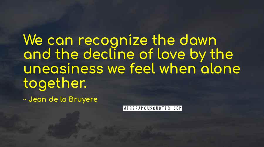 Jean De La Bruyere Quotes: We can recognize the dawn and the decline of love by the uneasiness we feel when alone together.