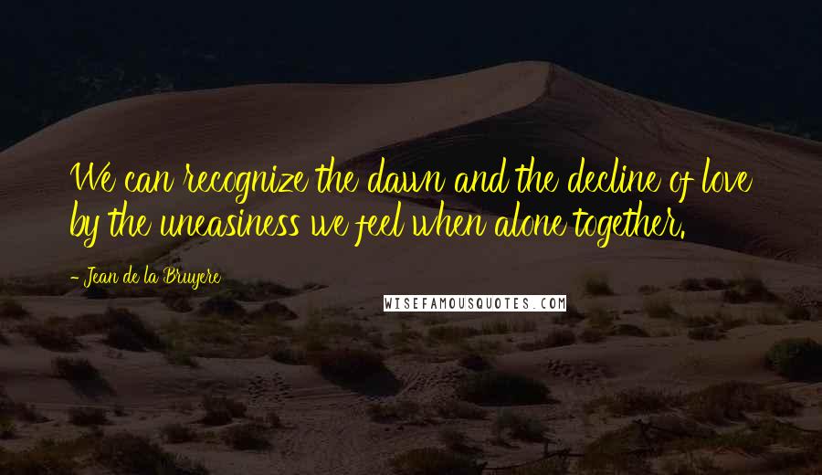 Jean De La Bruyere Quotes: We can recognize the dawn and the decline of love by the uneasiness we feel when alone together.