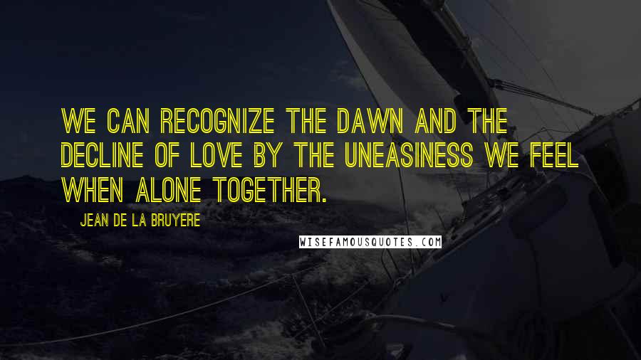 Jean De La Bruyere Quotes: We can recognize the dawn and the decline of love by the uneasiness we feel when alone together.