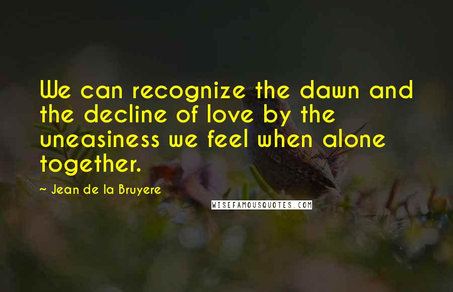 Jean De La Bruyere Quotes: We can recognize the dawn and the decline of love by the uneasiness we feel when alone together.