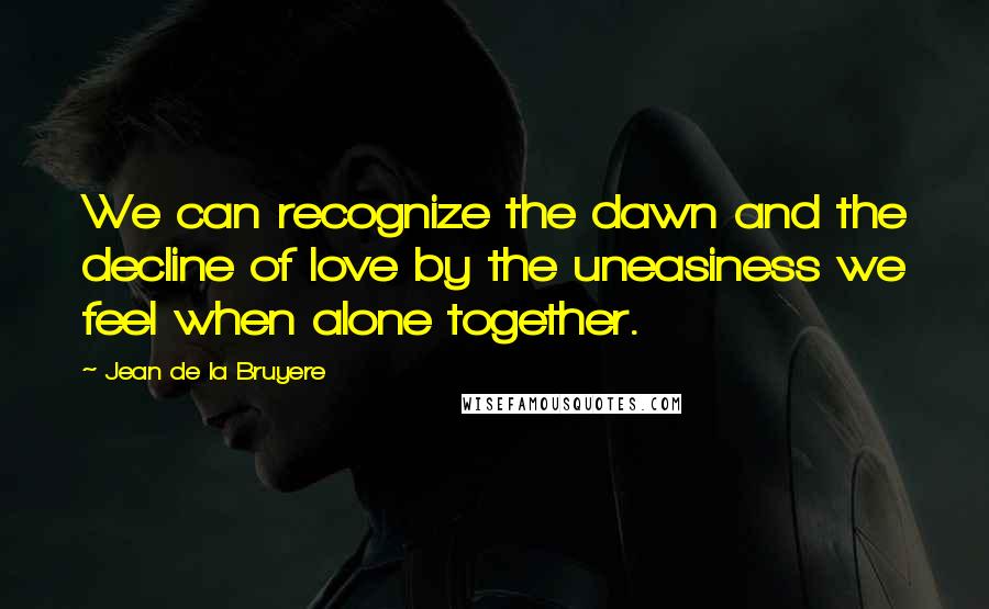 Jean De La Bruyere Quotes: We can recognize the dawn and the decline of love by the uneasiness we feel when alone together.