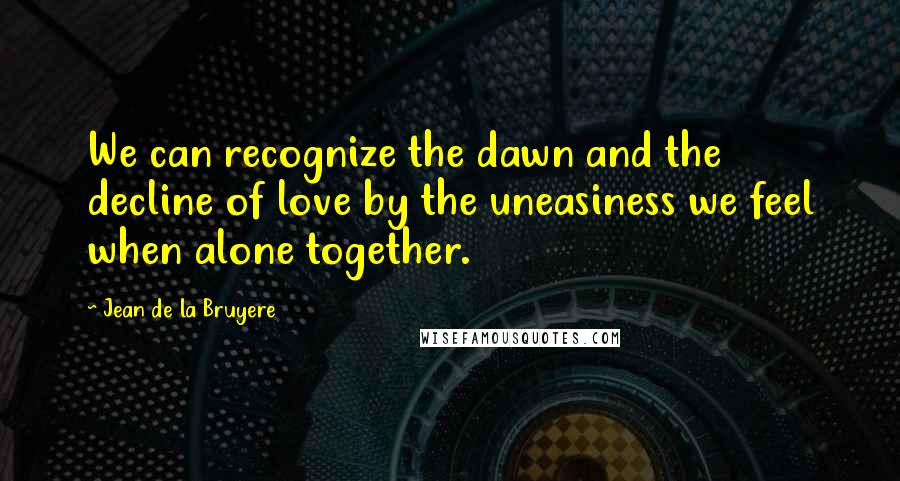 Jean De La Bruyere Quotes: We can recognize the dawn and the decline of love by the uneasiness we feel when alone together.