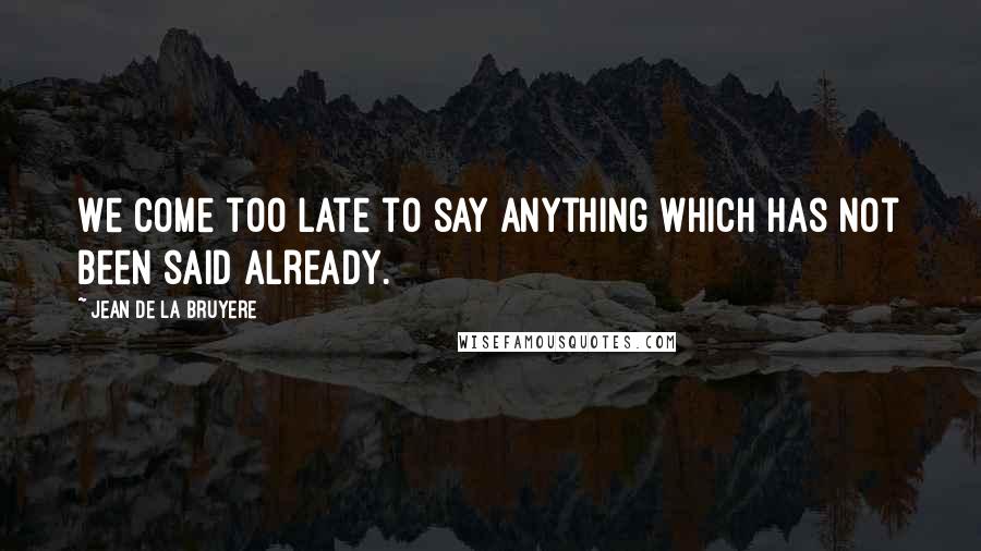 Jean De La Bruyere Quotes: We come too late to say anything which has not been said already.