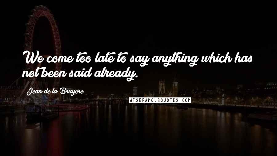 Jean De La Bruyere Quotes: We come too late to say anything which has not been said already.
