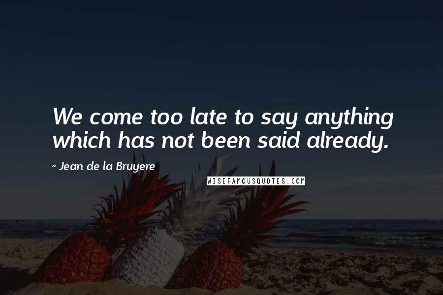 Jean De La Bruyere Quotes: We come too late to say anything which has not been said already.