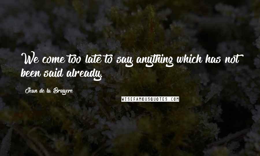 Jean De La Bruyere Quotes: We come too late to say anything which has not been said already.