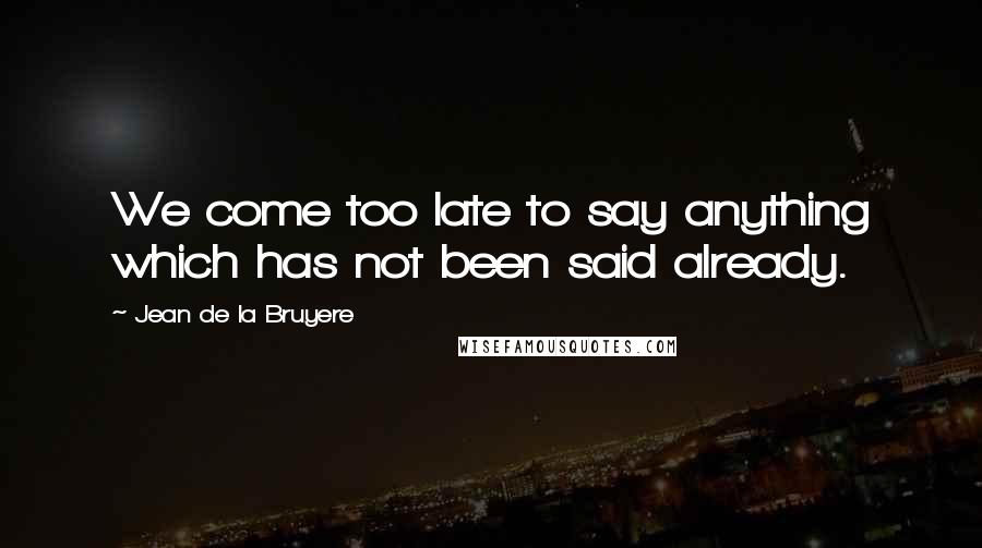 Jean De La Bruyere Quotes: We come too late to say anything which has not been said already.