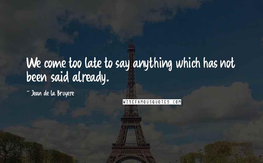 Jean De La Bruyere Quotes: We come too late to say anything which has not been said already.