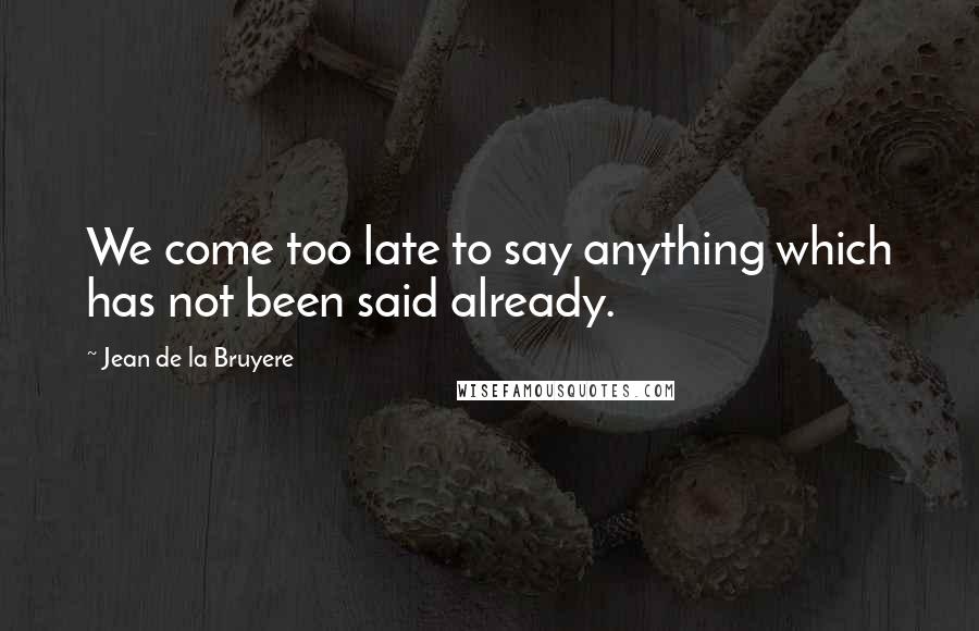 Jean De La Bruyere Quotes: We come too late to say anything which has not been said already.