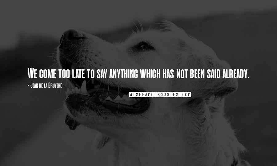 Jean De La Bruyere Quotes: We come too late to say anything which has not been said already.