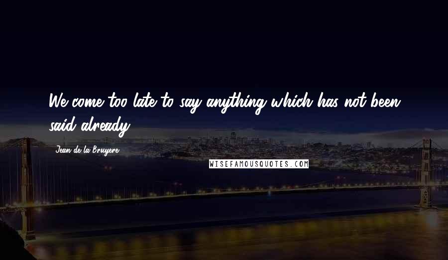 Jean De La Bruyere Quotes: We come too late to say anything which has not been said already.