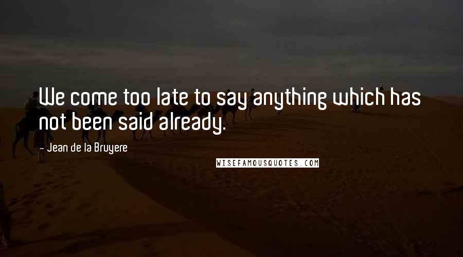 Jean De La Bruyere Quotes: We come too late to say anything which has not been said already.