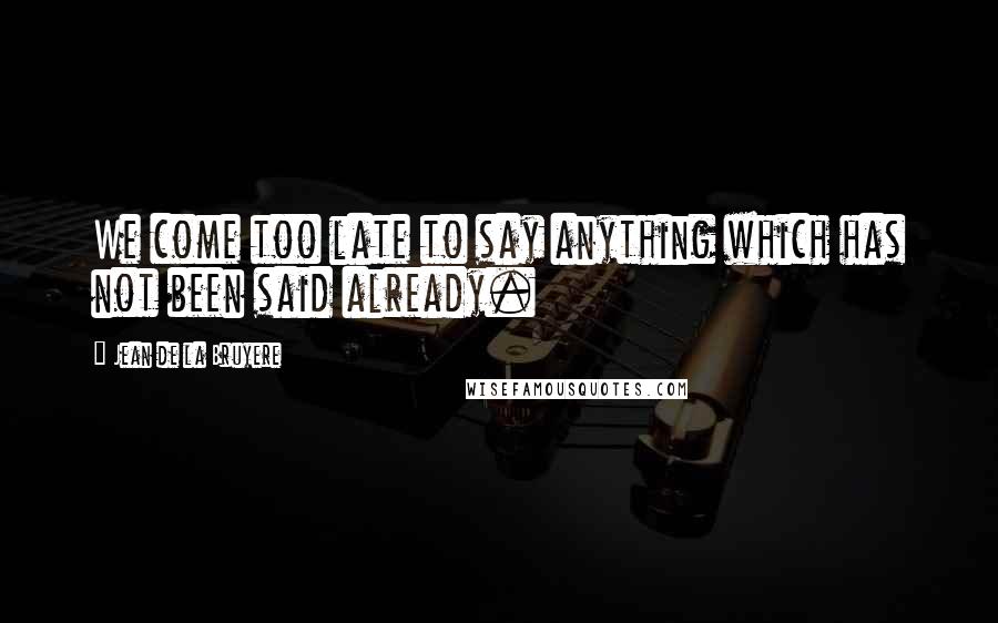 Jean De La Bruyere Quotes: We come too late to say anything which has not been said already.