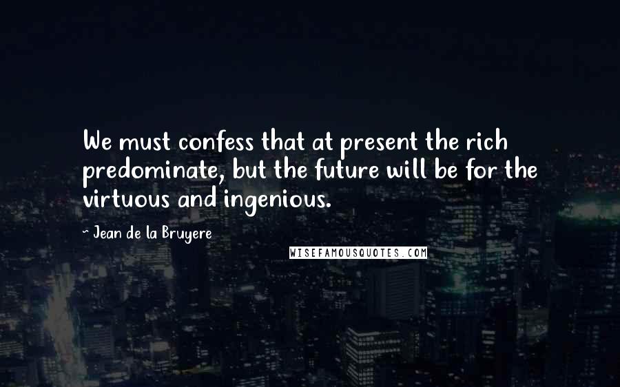 Jean De La Bruyere Quotes: We must confess that at present the rich predominate, but the future will be for the virtuous and ingenious.