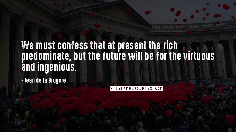 Jean De La Bruyere Quotes: We must confess that at present the rich predominate, but the future will be for the virtuous and ingenious.