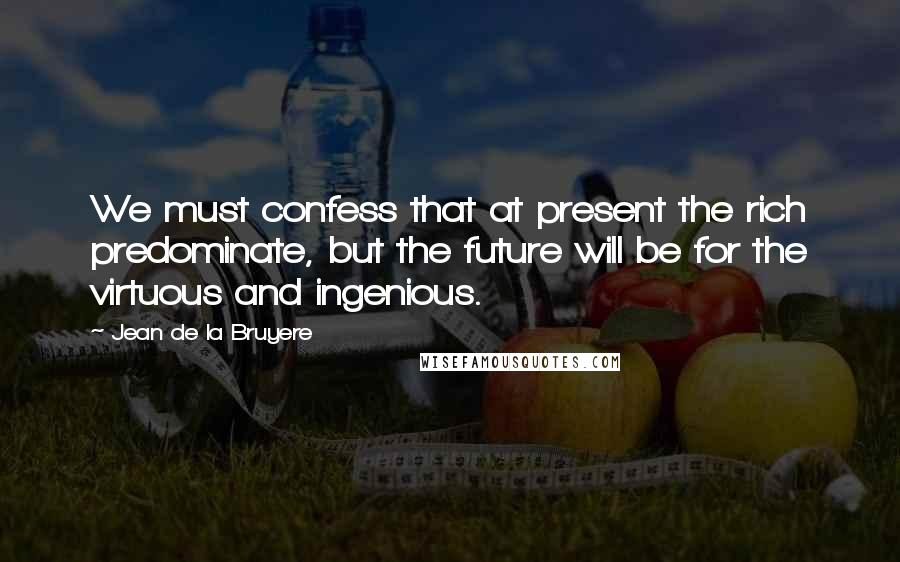 Jean De La Bruyere Quotes: We must confess that at present the rich predominate, but the future will be for the virtuous and ingenious.