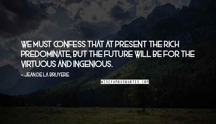 Jean De La Bruyere Quotes: We must confess that at present the rich predominate, but the future will be for the virtuous and ingenious.