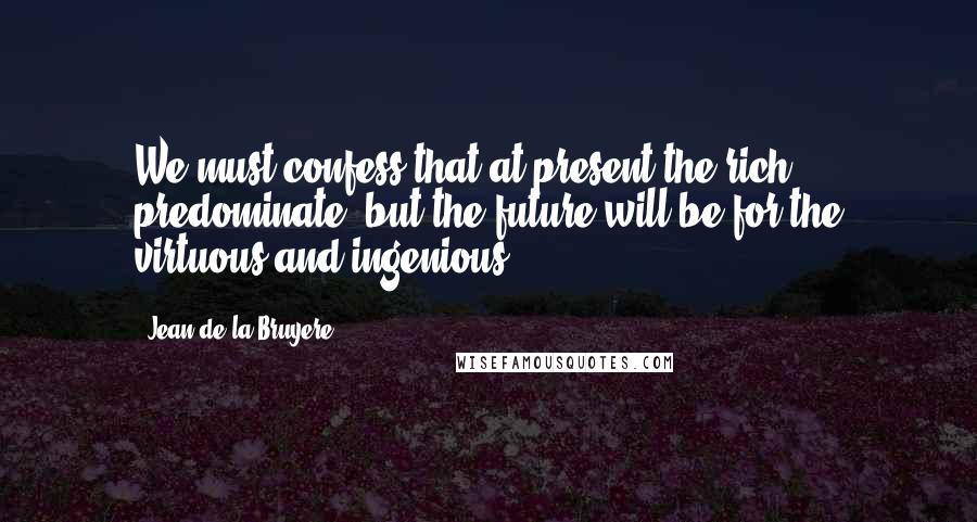 Jean De La Bruyere Quotes: We must confess that at present the rich predominate, but the future will be for the virtuous and ingenious.