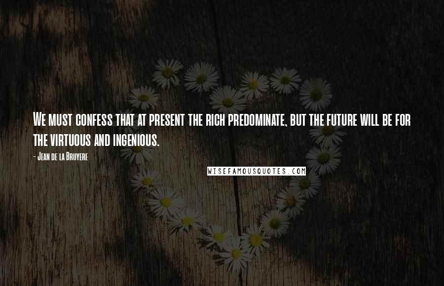 Jean De La Bruyere Quotes: We must confess that at present the rich predominate, but the future will be for the virtuous and ingenious.