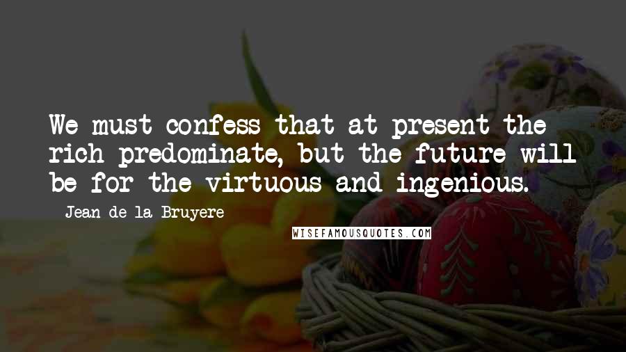 Jean De La Bruyere Quotes: We must confess that at present the rich predominate, but the future will be for the virtuous and ingenious.