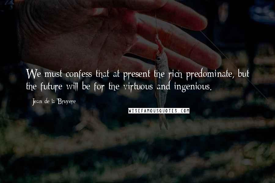 Jean De La Bruyere Quotes: We must confess that at present the rich predominate, but the future will be for the virtuous and ingenious.