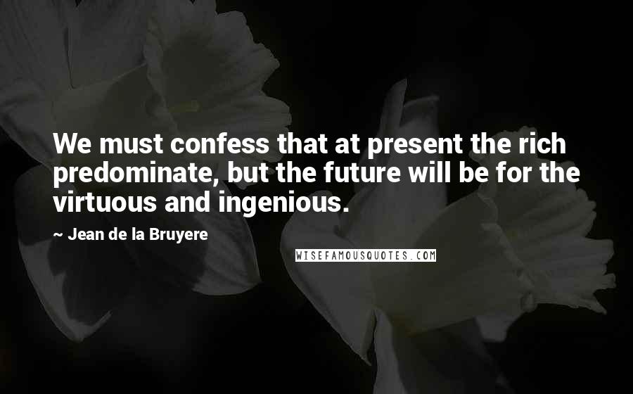 Jean De La Bruyere Quotes: We must confess that at present the rich predominate, but the future will be for the virtuous and ingenious.