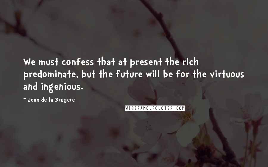 Jean De La Bruyere Quotes: We must confess that at present the rich predominate, but the future will be for the virtuous and ingenious.