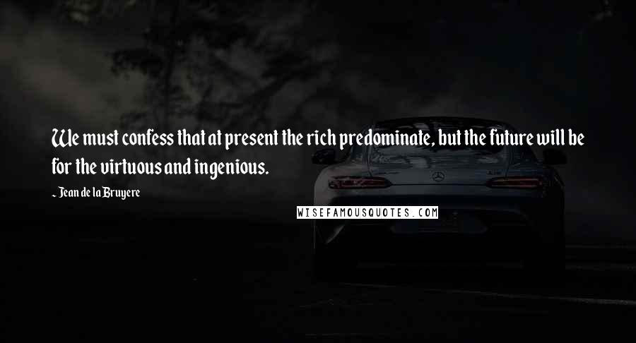 Jean De La Bruyere Quotes: We must confess that at present the rich predominate, but the future will be for the virtuous and ingenious.