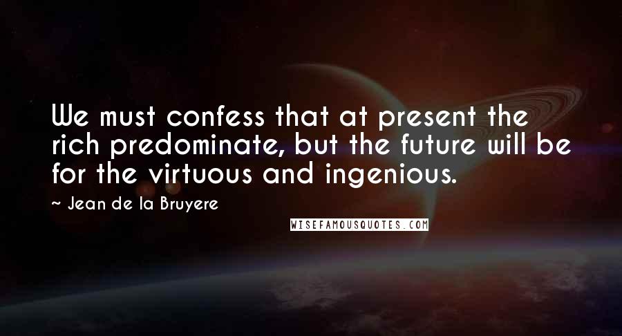 Jean De La Bruyere Quotes: We must confess that at present the rich predominate, but the future will be for the virtuous and ingenious.